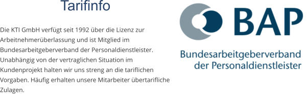 Tarifinfo  Die KTI GmbH verfügt seit 1992 über die Lizenz zur Arbeitnehmerüberlassung und ist Mitglied im Bundesarbeitgeberverband der Personaldienstleister. Unabhängig von der vertraglichen Situation im Kundenprojekt halten wir uns streng an die tariflichen Vorgaben. Häufig erhalten unsere Mitarbeiter übertarifliche Zulagen.